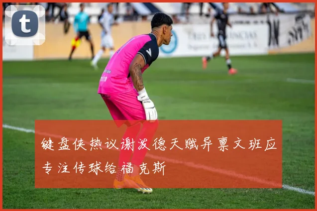 键盘侠热议谢泼德天赋异禀文班应专注传球给福克斯
