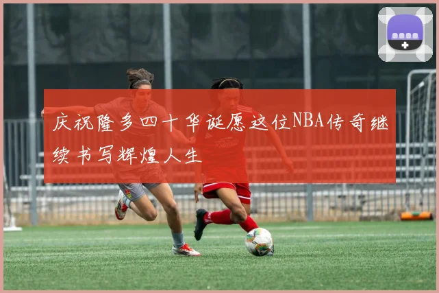庆祝隆多四十华诞愿这位NBA传奇继续书写辉煌人生