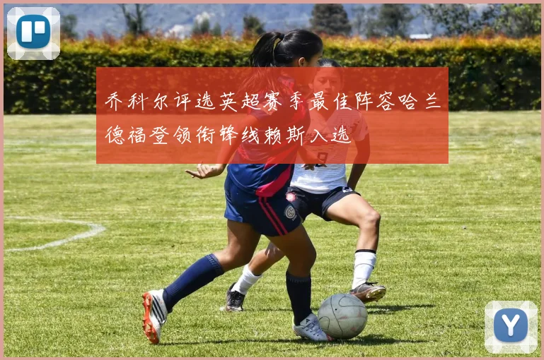 乔科尔评选英超赛季最佳阵容哈兰德福登领衔锋线赖斯入选