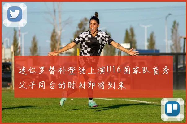 迷你罗替补登场上演U16国家队首秀父子同台的时刻即将到来