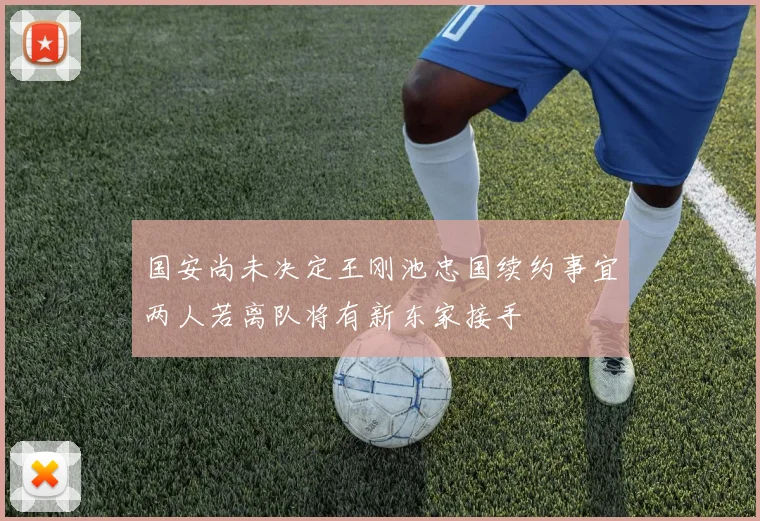 国安尚未决定王刚池忠国续约事宜两人若离队将有新东家接手