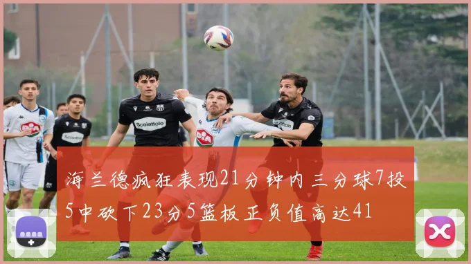 海兰德疯狂表现21分钟内三分球7投5中砍下23分5篮板正负值高达41