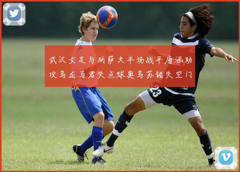 武汉女足与纳萨夫半场战平唐涵助攻乌龙马君失点球奥乌苏错失空门良机