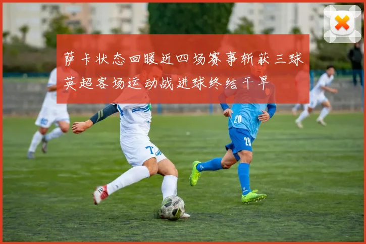 萨卡状态回暖近四场赛事斩获三球英超客场运动战进球终结干旱
