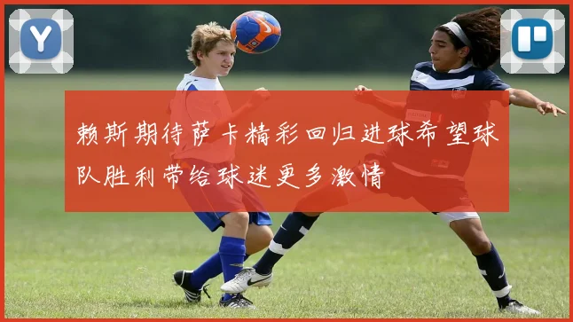 赖斯期待萨卡精彩回归进球希望球队胜利带给球迷更多激情