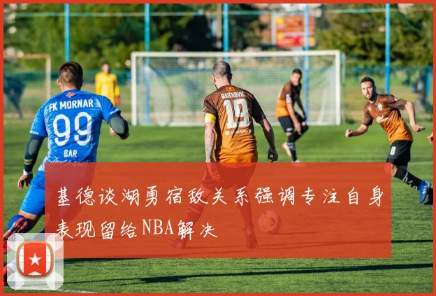基德谈湖勇宿敌关系强调专注自身表现留给NBA解决