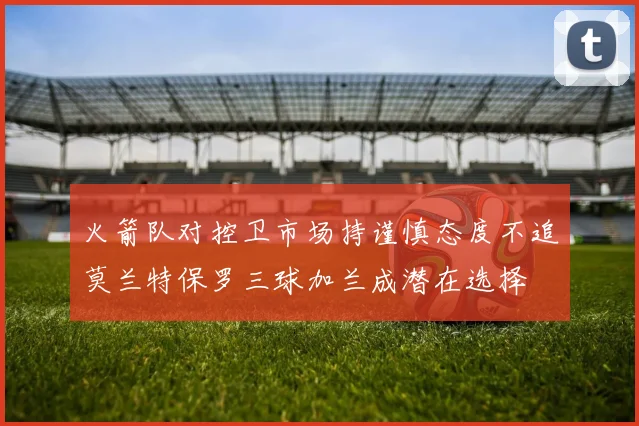 火箭队对控卫市场持谨慎态度不追莫兰特保罗三球加兰成潜在选择