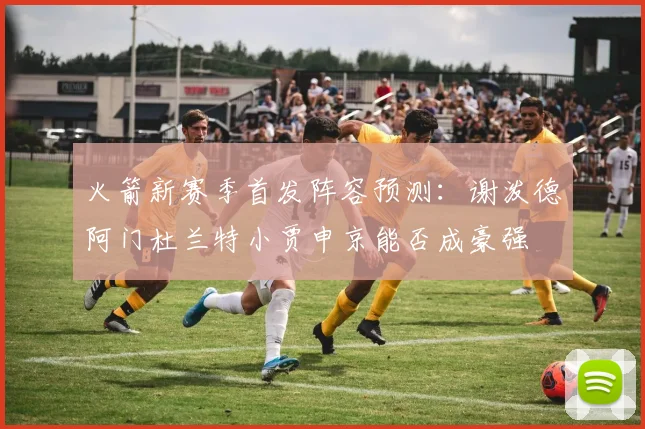火箭新赛季首发阵容预测：谢泼德阿门杜兰特小贾申京能否成豪强