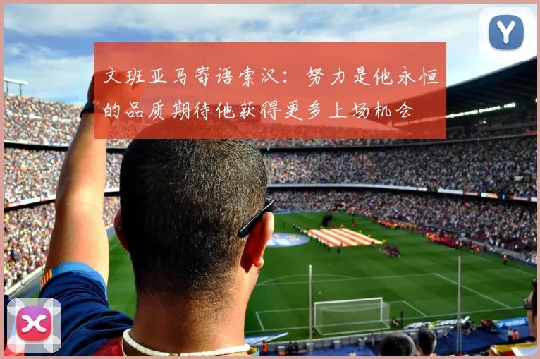 文班亚马寄语索汉：努力是他永恒的品质期待他获得更多上场机会