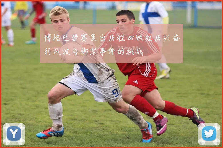 博格巴禁赛复出历程回顾经历兴奋剂风波与绑架事件的挑战