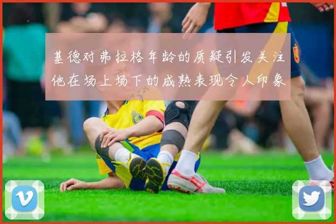基德对弗拉格年龄的质疑引发关注他在场上场下的成熟表现令人印象深刻