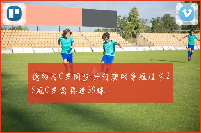 德约与C罗同梦并行澳网争冠追求25冠C罗需再进39球
