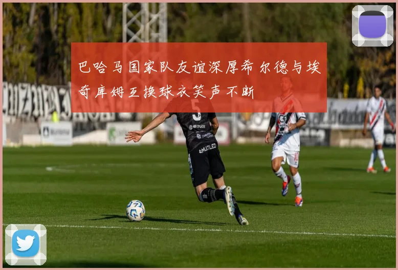 巴哈马国家队友谊深厚希尔德与埃奇库姆互换球衣笑声不断