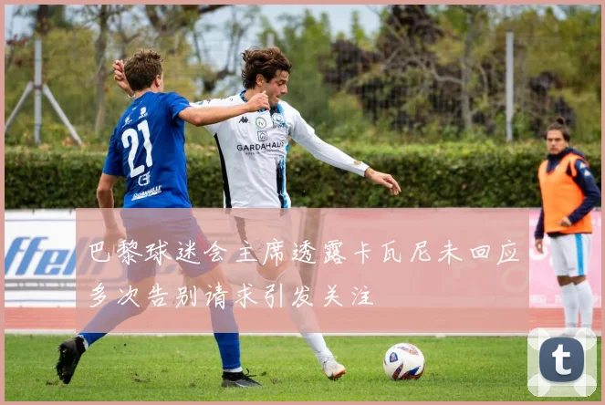 巴黎球迷会主席透露卡瓦尼未回应多次告别请求引发关注