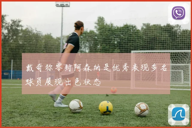 戴奇称零封阿森纳是优秀表现多名球员展现出色状态