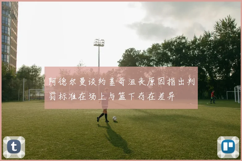阿德尔曼谈约基奇沮丧原因指出判罚标准在场上与篮下存在差异