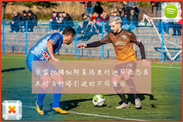 莫雷托揭秘阿莱格里对迪萨西态度及对马特塔引进的不同看法