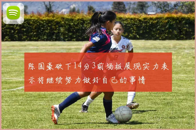 陈国豪砍下14分3前场板展现实力表示将继续努力做好自己的事情