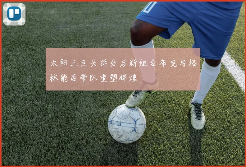 太阳三巨头拆分后新组合布克与格林能否带队重塑辉煌