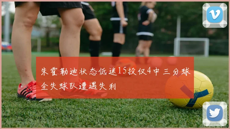 朱霍勒迪状态低迷15投仅4中三分球全失球队遭遇失利
