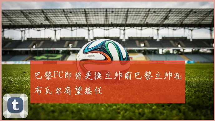 巴黎FC即将更换主帅前巴黎主帅孔布瓦尔有望接任