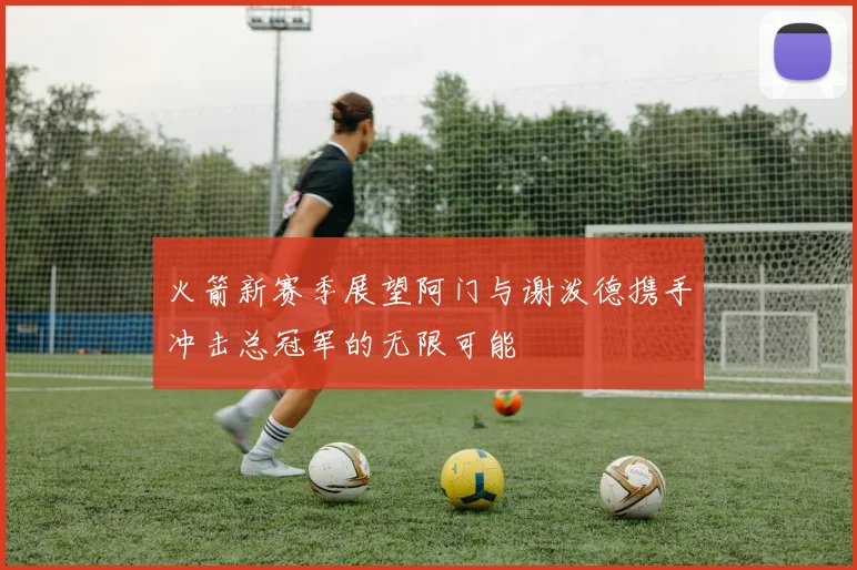 火箭新赛季展望阿门与谢泼德携手冲击总冠军的无限可能