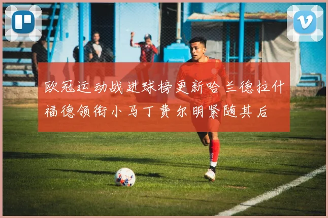 欧冠运动战进球榜更新哈兰德拉什福德领衔小马丁费尔明紧随其后