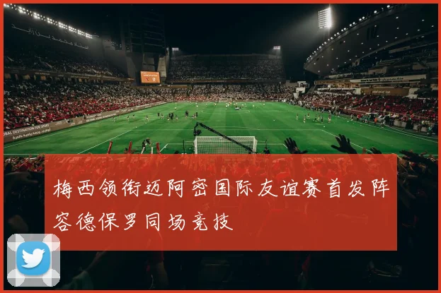 梅西领衔迈阿密国际友谊赛首发阵容德保罗同场竞技