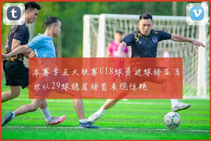 本赛季五大联赛U18球员进球榜亚马尔以29球稳居榜首表现惊艳