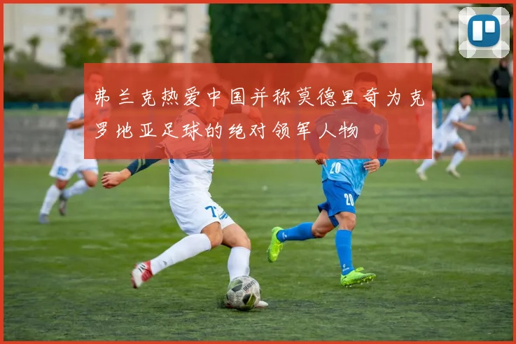 弗兰克热爱中国并称莫德里奇为克罗地亚足球的绝对领军人物